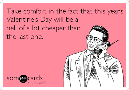 Take comfort in the fact that this year’s
Valentine’s Day will be a
hell of a lot cheaper than
the last one.