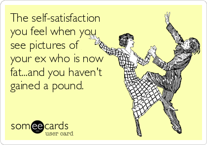 The self-satisfaction
you feel when you
see pictures of
your ex who is now
fat...and you haven't
gained a pound.