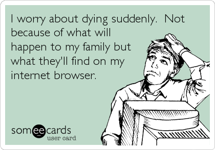 I worry about dying suddenly.  Not
because of what will
happen to my family but
what they'll find on my
internet browser.