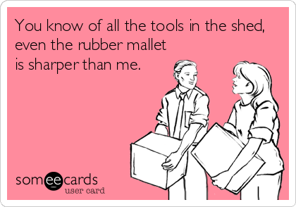 You know of all the tools in the shed,
even the rubber mallet
is sharper than me.