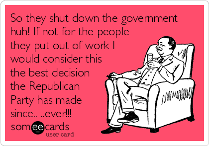 So they shut down the government
huh! If not for the people
they put out of work I
would consider this
the best decision
the Republican
Party has made
since.. ..ever!!!