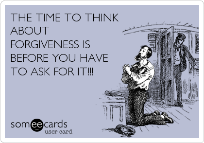 THE TIME TO THINK
ABOUT
FORGIVENESS IS
BEFORE YOU HAVE
TO ASK FOR IT!!!