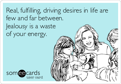 Real, fulfilling, driving desires in life are
few and far between. 
Jealousy is a waste
of your energy.