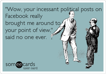 "Wow, your incessant political posts on
Facebook really
brought me around to
your point of view,"
said no one ever.