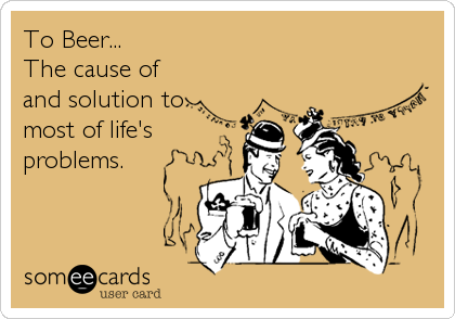 To Beer... 
The cause of
and solution to
most of life's
problems.