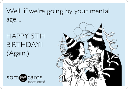 Well, if we're going by your mental
age....

HAPPY 5TH
BIRTHDAY!!
(Again.)