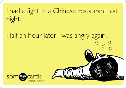 I had a fight in a Chinese restaurant last
night.

Half an hour later I was angry again.
