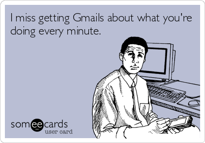 I miss getting Gmails about what you're
doing every minute.