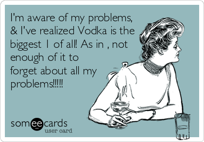 I'm aware of my problems,
& I've realized Vodka is the
biggest 1 of all! As in , not
enough of it to
forget about all my
problems!!!!!