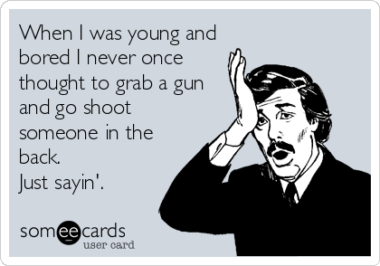 When I was young and
bored I never once
thought to grab a gun
and go shoot
someone in the
back.
Just sayin'.