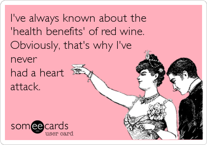 I've always known about the 
'health benefits' of red wine.
Obviously, that's why I've
never
had a heart
attack.
