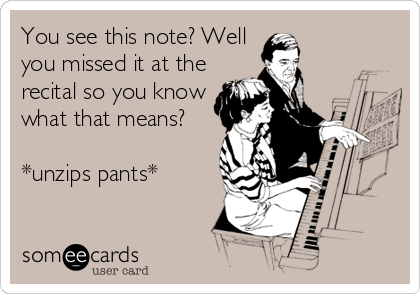 You see this note? Well
you missed it at the
recital so you know
what that means? 

*unzips pants*
