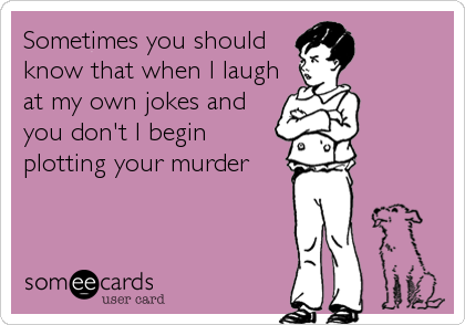 Sometimes you should
know that when I laugh
at my own jokes and
you don't I begin
plotting your murder
