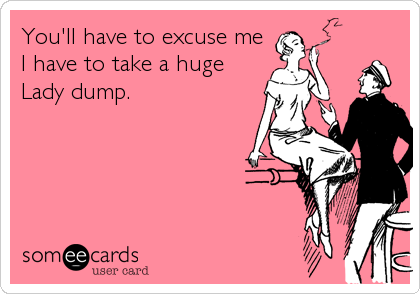 You'll have to excuse me
I have to take a huge
Lady dump.