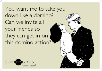 You want me to take you
down like a domino?
Can we invite all
your friends so
they can get in on
this domino action?