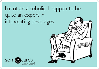 I'm nt an alcoholic. I happen to be
quite an expert in
intoxicating beverages.