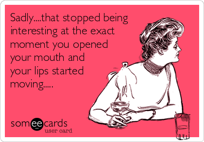 Sadly....that stopped being
interesting at the exact
moment you opened
your mouth and
your lips started
moving.....