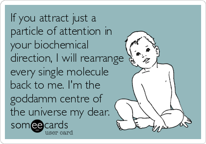 If you attract just a
particle of attention in
your biochemical
direction, I will rearrange
every single molecule
back to me. I'm the
goddamm centre of
the universe my dear.
