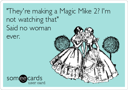 "They're making a Magic Mike 2? I'm
not watching that"
Said no woman
ever.