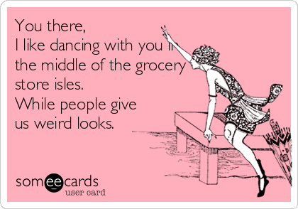 You there,
I like dancing with you in
the middle of the grocery
store isles.
While people give
us weird looks.
