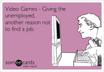Video Games - Giving the
unemployed,
another reason not
to find a job.