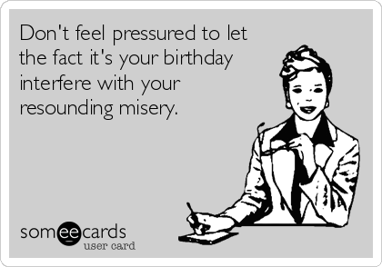 Don't feel pressured to let
the fact it's your birthday
interfere with your
resounding misery.