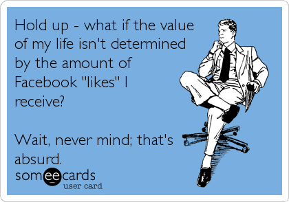 Hold up - what if the value
of my life isn't determined
by the amount of
Facebook "likes" I
receive?

Wait, never mind; that's<br