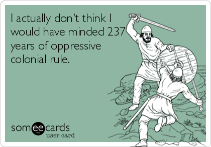 I actually don't think I
would have minded 237
years of oppressive
colonial rule.