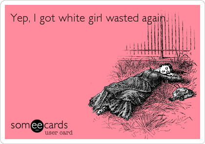Yep, I got white girl wasted again.