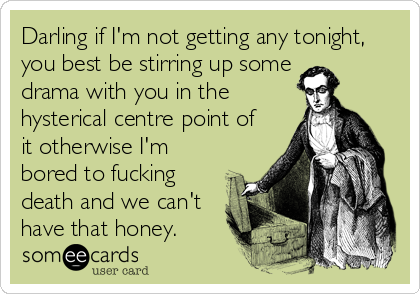 Darling if I'm not getting any tonight,
you best be stirring up some 
drama with you in the
hysterical centre point of
it otherwise I'm
bored to fucking
death and we can't
have that honey.