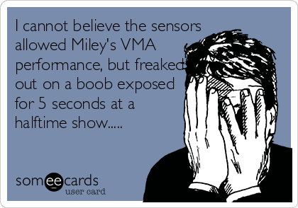 I cannot believe the sensors
allowed Miley's VMA
performance, but freaked
out on a boob exposed
for 5 seconds at a
halftime show.....