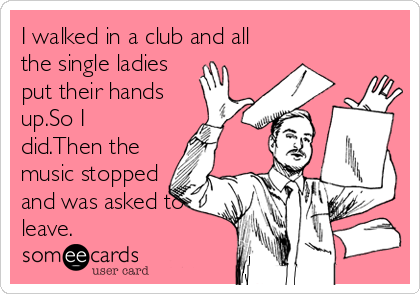 I walked in a club and all
the single ladies
put their hands
up.So I
did.Then the
music stopped
and was asked to
leave.