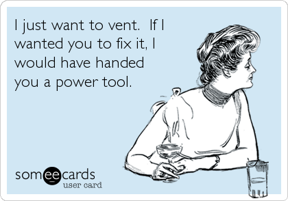 I just want to vent.  If I
wanted you to fix it, I
would have handed
you a power tool.