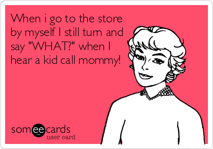 When i go to the store
by myself I still turn and
say "WHAT?" when I
hear a kid call mommy!