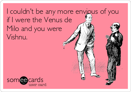 I couldn't be any more envious of you
if I were the Venus de
Milo and you were
Vishnu.