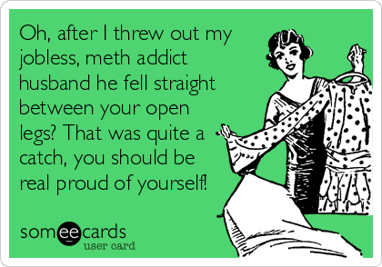 Oh, after I threw out my
jobless, meth addict
husband he fell straight
between your open
legs? That was quite a
catch, you should be
real proud of yourself!