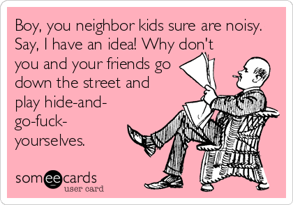 Boy, you neighbor kids sure are noisy.
Say, I have an idea! Why don't
you and your friends go 
down the street and
play hide-and-
go-fuck-
yourselves.