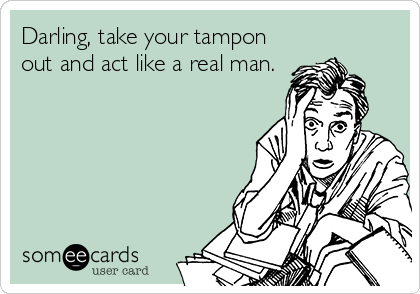Darling, take your tampon
out and act like a real man.