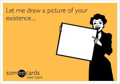 Let me draw a picture of yourexistence....