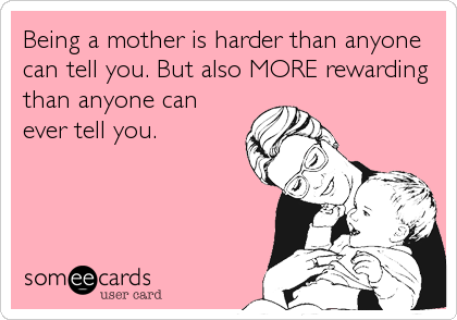 Being a mother is harder than anyone
can tell you. But also MORE rewarding
than anyone can
ever tell you.