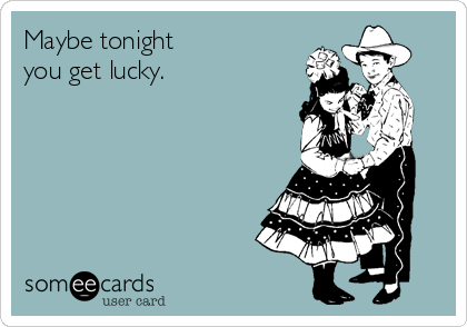 Maybe tonight
you get lucky.