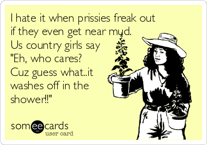 I hate it when prissies freak out
if they even get near mud.
Us country girls say
"Eh, who cares? 
Cuz guess what..it
washes off in the
shower!!"
