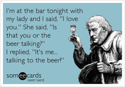 I'm at the bar tonight with
my lady and I said, ''I love
you.'' She said, ''Is
that you or the 
beer talking?'' 
I replied, ''It's me...