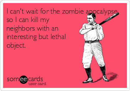I can't wait for the zombie apocalypse
so I can kill my
neighbors with an
interesting but lethal
object.