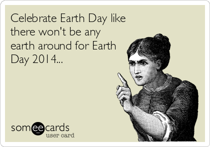 Celebrate Earth Day like
there won't be any
earth around for Earth
Day 2014...