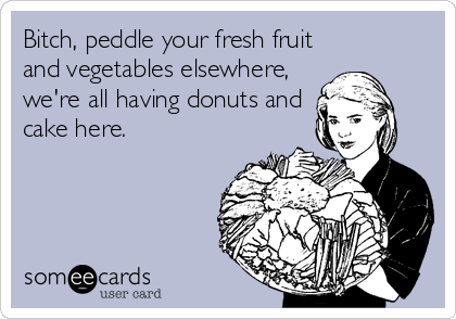 Bitch, peddle your fresh fruit
and vegetables elsewhere,
we're all having donuts and
cake here.