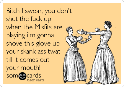 Bitch I swear, you don't
shut the fuck up
when the Misfits are
playing i'm gonna
shove this glove up
your skank ass twat
till it comes out
your mouth!