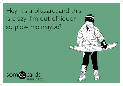 Hey it's a blizzard, and this
is crazy, I'm out of liquor
so plow me maybe?