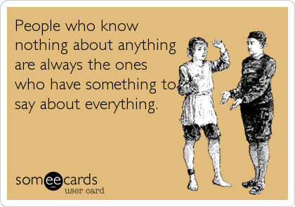 People who know
nothing about anything
are always the ones
who have something to
say about everything.