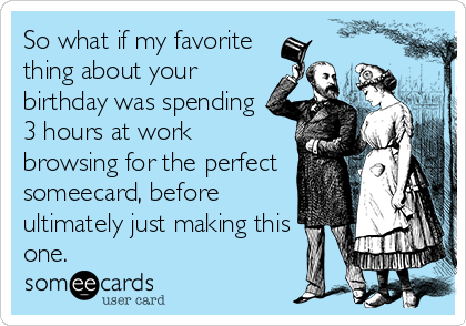 So what if my favorite
thing about your
birthday was spending
3 hours at work
browsing for the perfect
someecard, before
ultimately just making this
one.